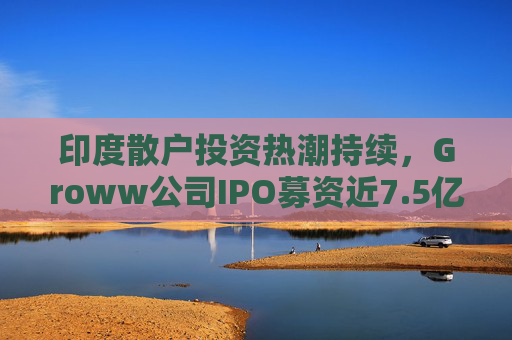 印度散户投资热潮持续，Groww公司IPO募资近7.5亿美元