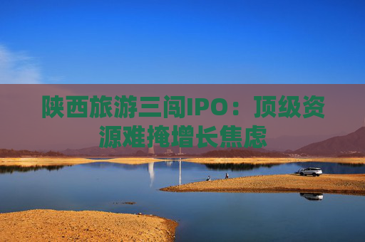 陕西旅游三闯IPO:顶级资源难掩增长焦虑