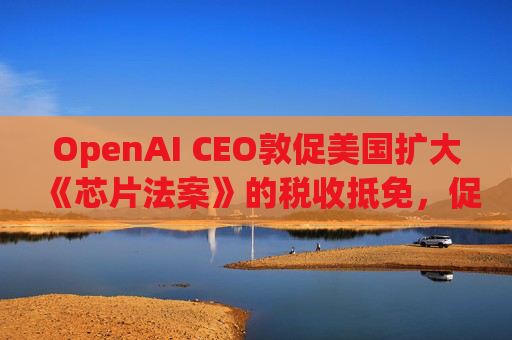 OpenAI CEO敦促美国扩大《芯片法案》的税收抵免，促进人工智能发展