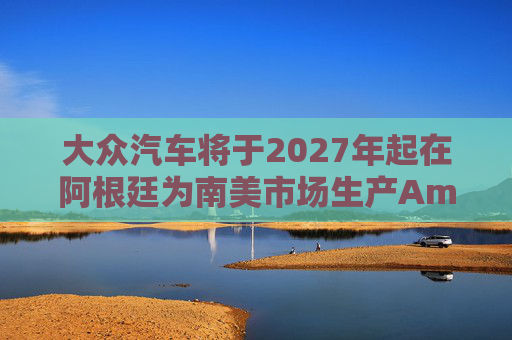大众汽车将于2027年起在阿根廷为南美市场生产Amarok皮卡