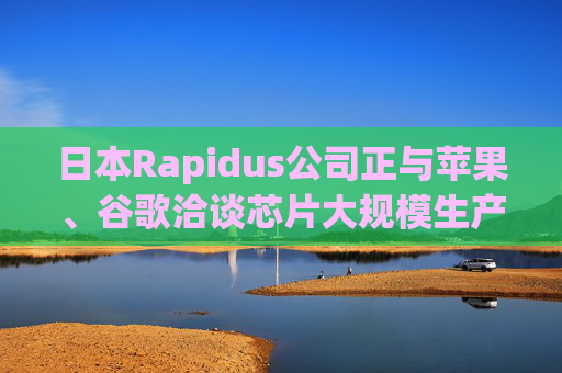 日本Rapidus公司正与苹果、谷歌洽谈芯片大规模生产事宜