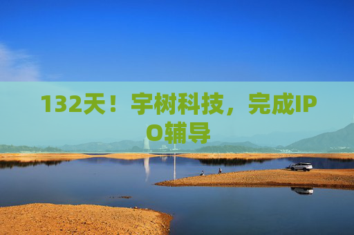 132天!宇树科技,完成IPO辅导