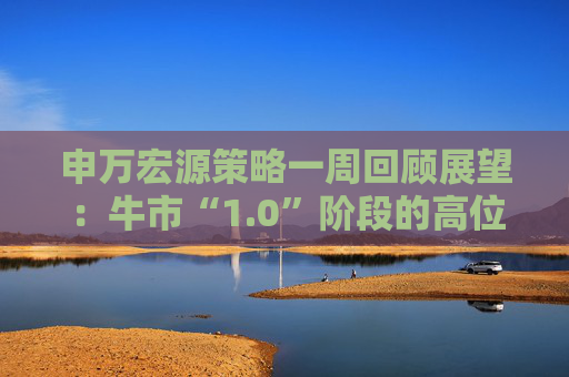 申万宏源策略一周回顾展望：牛市“1.0”阶段的高位区域