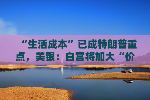 “生活成本”已成特朗普重点,美银:白宫将加大“价格干预”,贸易战“结束”了