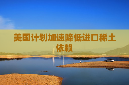 美国计划加速降低进口稀土依赖