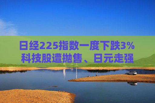 日经225指数一度下跌3% 科技股遭抛售、日元走强