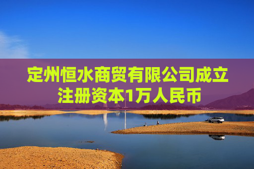 定州恒水商贸有限公司成立 注册资本1万人民币