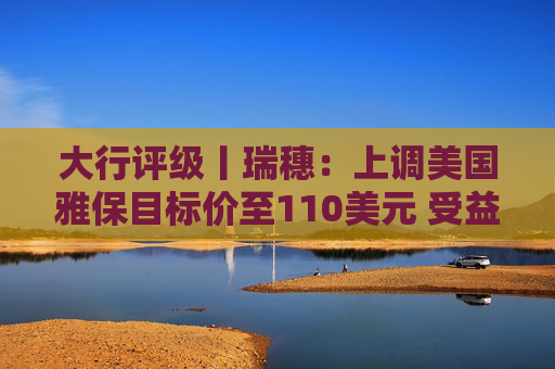 大行评级丨瑞穗：上调美国雅保目标价至110美元 受益于锂价上涨  第1张