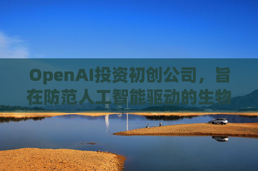 OpenAI投资初创公司，旨在防范人工智能驱动的生物武器