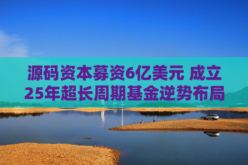源码资本募资6亿美元 成立25年超长周期基金逆势布局AI与全球化 第1张 源码资本募资6亿美元 成立25年超长周期基金逆势布局AI与全球化 第1张