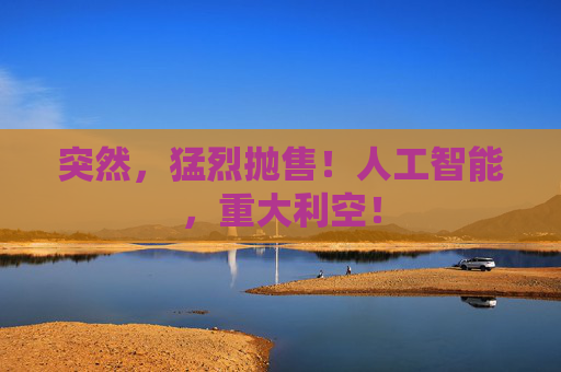 突然，猛烈抛售！人工智能，重大利空！