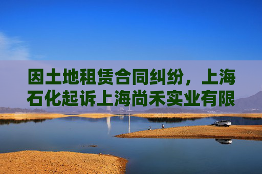 因土地租赁合同纠纷，上海石化起诉上海尚禾实业有限公司