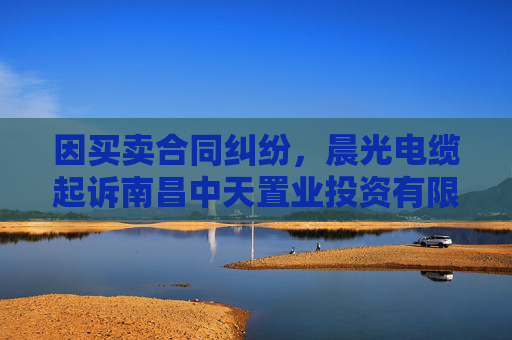 因买卖合同纠纷，晨光电缆起诉南昌中天置业投资有限公司等