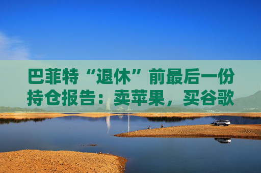 巴菲特“退休”前最后一份持仓报告:卖苹果,买谷歌,连续12季度净卖出