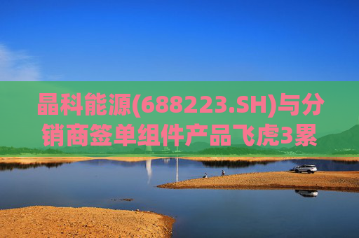 晶科能源(688223.SH)与分销商签单组件产品飞虎3累计达成15GW
