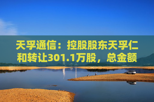 天孚通信：控股股东天孚仁和转让301.1万股，总金额4.22亿元