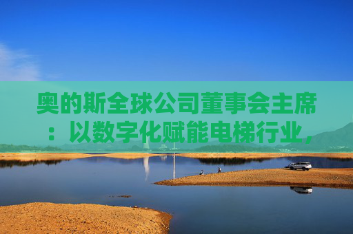 奥的斯全球公司董事会主席：以数字化赋能电梯行业，深化在华合作  第1张