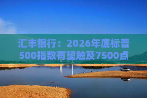 汇丰银行：2026年底标普500指数有望触及7500点