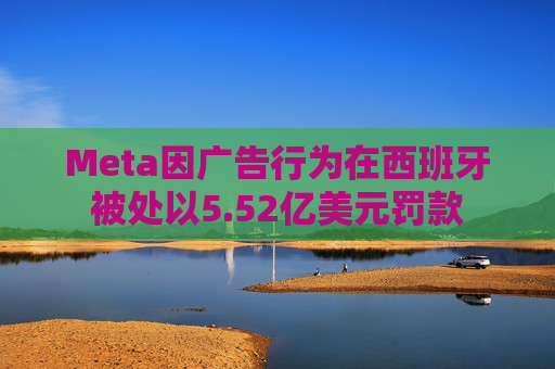 Meta因广告行为在西班牙被处以5.52亿美元罚款