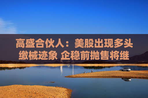 高盛合伙人：美股出现多头缴械迹象 企稳前抛售将继续