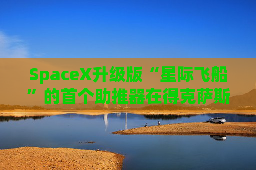 SpaceX升级版“星际飞船”的首个助推器在得克萨斯州的测试中失败