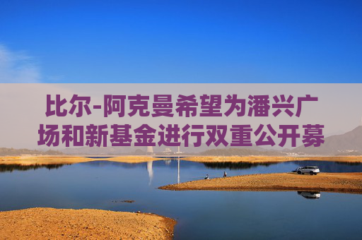 比尔-阿克曼希望为潘兴广场和新基金进行双重公开募股