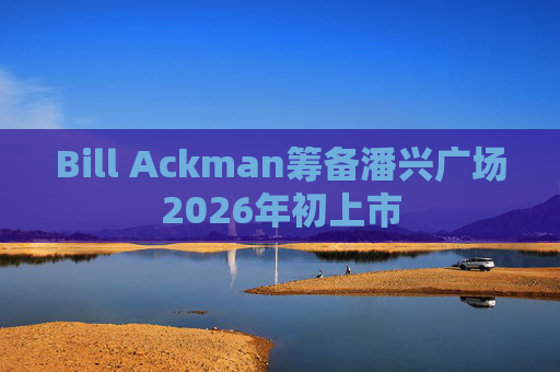 Bill Ackman筹备潘兴广场2026年初上市