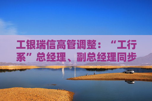 工银瑞信高管调整：“工行系”总经理、副总经理同步到位  第1张