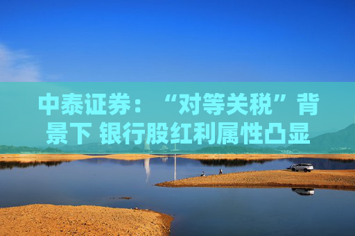 中泰证券：“对等关税”背景下 银行股红利属性凸显