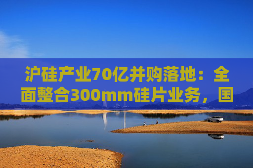 沪硅产业70亿并购落地：全面整合300mm硅片业务，国产替补加速突围