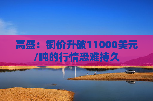 高盛：铜价升破11000美元/吨的行情恐难持久