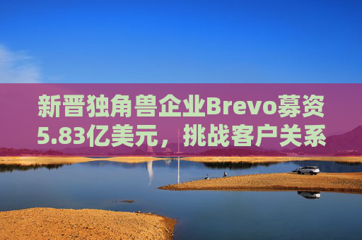 新晋独角兽企业Brevo募资5.83亿美元，挑战客户关系管理巨头