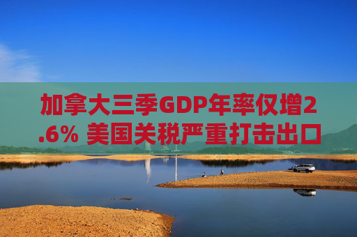 加拿大三季GDP年率仅增2.6% 美国关税严重打击出口 企业和消费者信心受挫