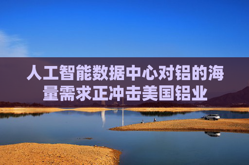 人工智能数据中心对铝的海量需求正冲击美国铝业