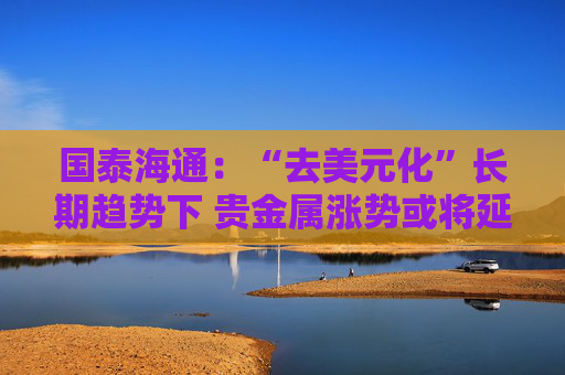 国泰海通:“去美元化”长期趋势下 贵金属涨势或将延续 第1张 国泰海通:“去美元化”长期趋势下 贵金属涨势或将延续 第1张