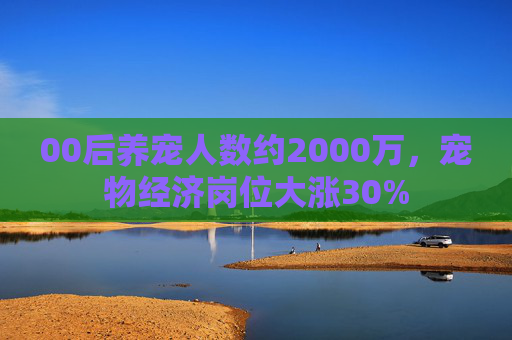 00后养宠人数约2000万,宠物经济岗位大涨30%
