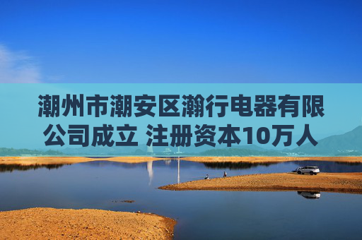 潮州市潮安区瀚行电器有限公司成立 注册资本10万人民币