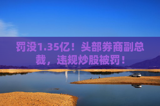 罚没1.35亿!头部券商副总裁,违规炒股被罚!