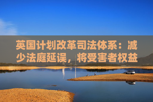 英国计划改革司法体系：减少法庭延误，将受害者权益置于优先地位