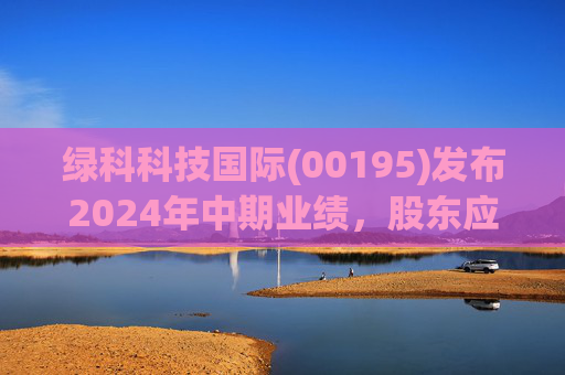 绿科科技国际(00195)发布2024年中期业绩,股东应占溢利1582.3万港元,同比下降22.1%