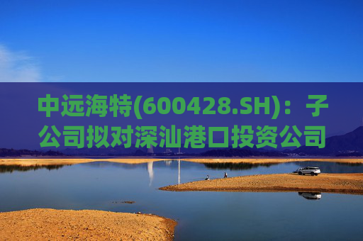 中远海特(600428.SH)：子公司拟对深汕港口投资公司进行增资入股