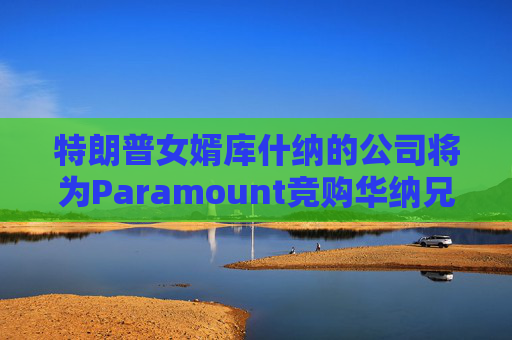 特朗普女婿库什纳的公司将为Paramount竞购华纳兄弟提供融资  第1张