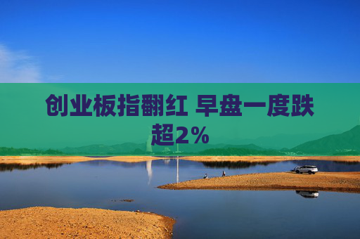 创业板指翻红 早盘一度跌超2%