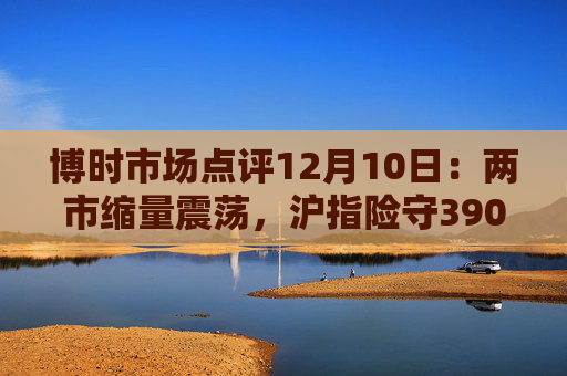 博时市场点评12月10日：两市缩量震荡，沪指险守3900点