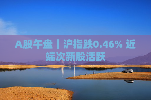 A股午盘｜沪指跌0.46% 近端次新股活跃