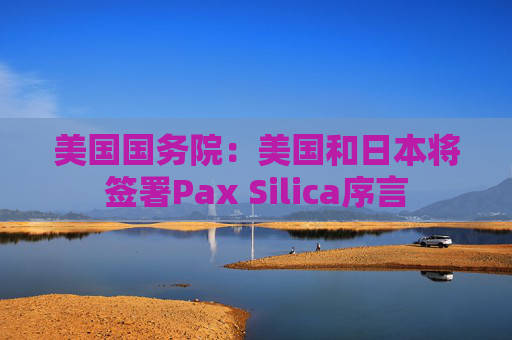美国国务院:美国和日本将签署Pax Silica序言