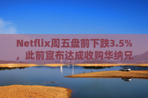 Netflix周五盘前下跌3.5%，此前宣布达成收购华纳兄弟探索公司协议