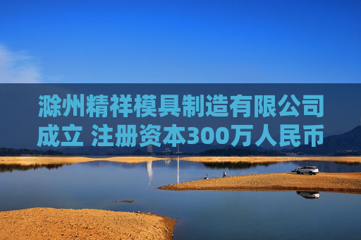 滁州精祥模具制造有限公司成立 注册资本300万人民币
