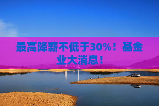 最高降薪不低于30%！基金业大消息！