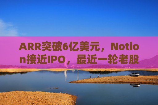 ARR突破6亿美元,Notion接近IPO,最近一轮老股出售估值已达110亿美元